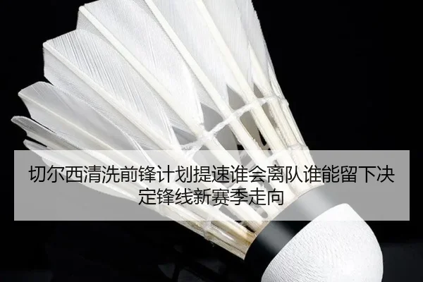 切尔西清洗前锋计划提速谁会离队谁能留下决定锋线新赛季走向（lecaiwang）